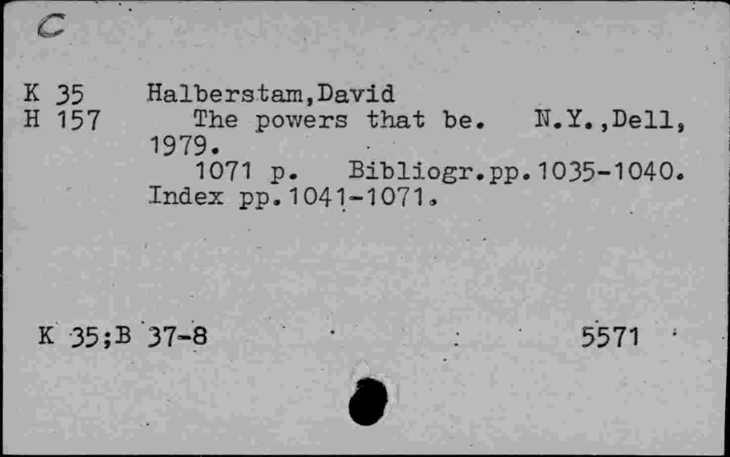 ﻿
к 35 H 157	Halberstarn,David The powers that be. N.Y.,Dell, 1979. 1071 p. Bibliogr.pp.1035-1040.
	Index pp.1041-1071.
К 35;В	37-8	•	:	5571 1 t